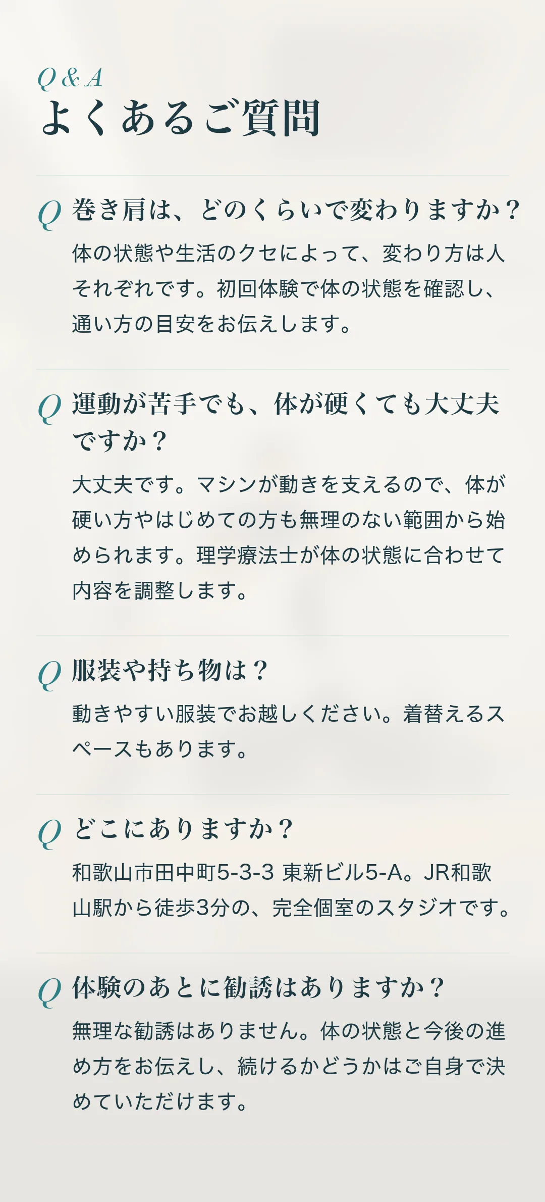 よくあるご質問。Q.巻き肩は、どのくらいで変わりますか？ A.体の状態や生活のクセによって、変わり方は人それぞれです。初回体験で体の状態を確認し、通い方の目安をお伝えします。 Q.運動が苦手でも、体が硬くても大丈夫ですか？ A.大丈夫です。マシンが動きを支えるので、体が硬い方やはじめての方も無理のない範囲から始められます。理学療法士が体の状態に合わせて内容を調整します。 Q.服装や持ち物は？ A.動きやすい服装でお越しください。着替えるスペースもあります。 Q.どこにありますか？ A.和歌山市田中町5-3-3 東新ビル5-A。JR和歌山駅から徒歩3分の、完全個室のスタジオです。 Q.体験のあとに勧誘はありますか？ A.無理な勧誘はありません。体の状態と今後の進め方をお伝えし、続けるかどうかはご自身で決めていただけます。