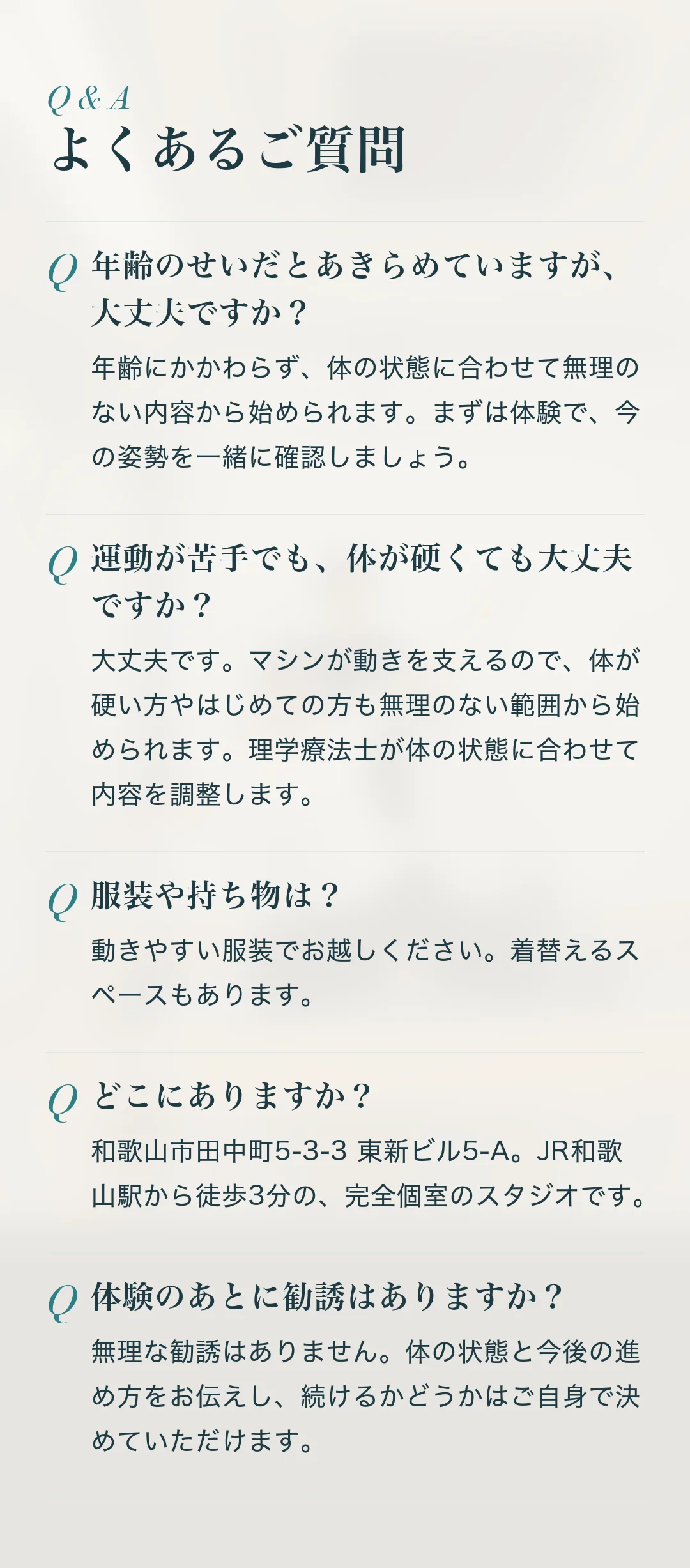 よくあるご質問。Q.年齢のせいだとあきらめていますが、大丈夫ですか？ A.年齢にかかわらず、体の状態に合わせて無理のない内容から始められます。まずは体験で、今の姿勢を一緒に確認しましょう。 Q.運動が苦手でも、体が硬くても大丈夫ですか？ A.大丈夫です。マシンが動きを支えるので、体が硬い方やはじめての方も無理のない範囲から始められます。理学療法士が体の状態に合わせて内容を調整します。 Q.服装や持ち物は？ A.動きやすい服装でお越しください。着替えるスペースもあります。 Q.どこにありますか？ A.和歌山市田中町5-3-3 東新ビル5-A。JR和歌山駅から徒歩3分の、完全個室のスタジオです。 Q.体験のあとに勧誘はありますか？ A.無理な勧誘はありません。体の状態と今後の進め方をお伝えし、続けるかどうかはご自身で決めていただけます。