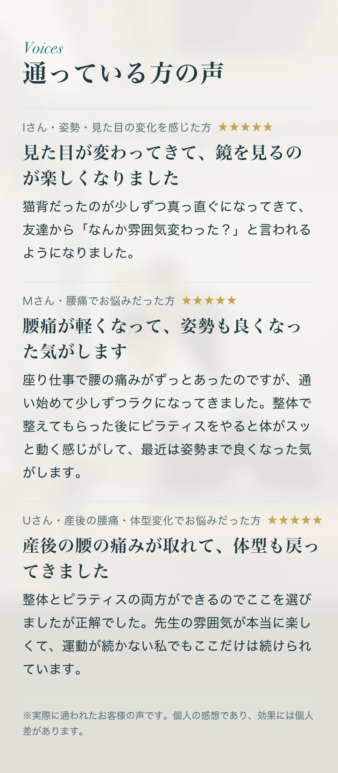 通っている方の声。Iさん・姿勢・見た目の変化を感じた方「見た目が変わってきて、鏡を見るのが楽しくなりました」猫背だったのが少しずつ真っ直ぐになってきて、友達から「なんか雰囲気変わった？」と言われるようになりました。 Mさん・腰痛でお悩みだった方「腰痛が軽くなって、姿勢も良くなった気がします」座り仕事で腰の痛みがずっとあったのですが、通い始めて少しずつラクになってきました。整体で整えてもらった後にピラティスをやると体がスッと動く感じがして、最近は姿勢まで良くなった気がします。 Uさん・産後の腰痛・体型変化でお悩みだった方「産後の腰の痛みが取れて、体型も戻ってきました」整体とピラティスの両方ができるのでここを選びましたが正解でした。先生の雰囲気が本当に楽しくて、運動が続かない私でもここだけは続けられています。