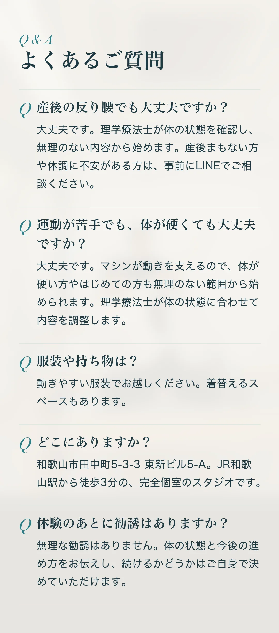 よくあるご質問。Q.産後の反り腰でも大丈夫ですか？ A.大丈夫です。理学療法士が体の状態を確認し、無理のない内容から始めます。産後まもない方や体調に不安がある方は、事前にLINEでご相談ください。 Q.運動が苦手でも、体が硬くても大丈夫ですか？ A.大丈夫です。マシンが動きを支えるので、体が硬い方やはじめての方も無理のない範囲から始められます。理学療法士が体の状態に合わせて内容を調整します。 Q.服装や持ち物は？ A.動きやすい服装でお越しください。着替えるスペースもあります。 Q.どこにありますか？ A.和歌山市田中町5-3-3 東新ビル5-A。JR和歌山駅から徒歩3分の、完全個室のスタジオです。 Q.体験のあとに勧誘はありますか？ A.無理な勧誘はありません。体の状態と今後の進め方をお伝えし、続けるかどうかはご自身で決めていただけます。