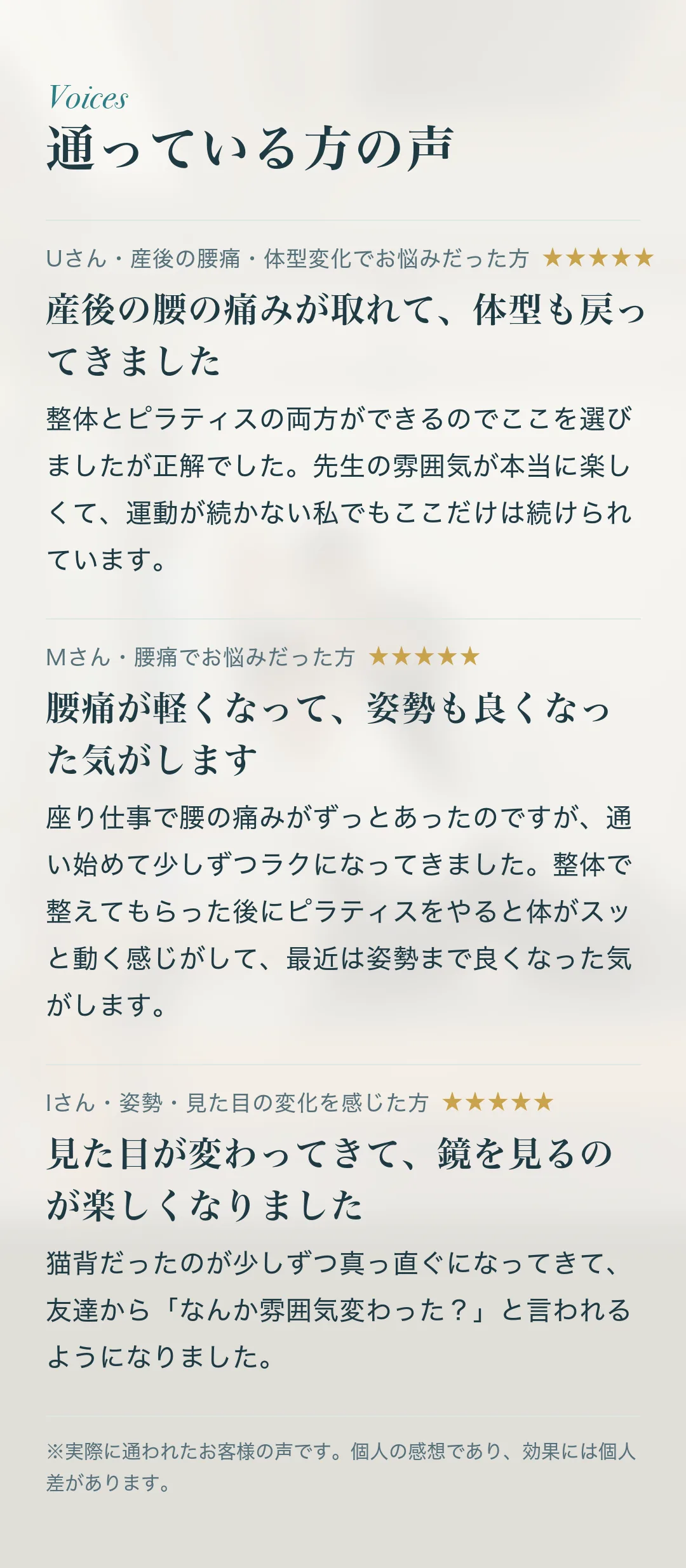 通っている方の声。Uさん・産後の腰痛・体型変化でお悩みだった方「産後の腰の痛みが取れて、体型も戻ってきました」整体とピラティスの両方ができるのでここを選びましたが正解でした。先生の雰囲気が本当に楽しくて、運動が続かない私でもここだけは続けられています。 Mさん・腰痛でお悩みだった方「腰痛が軽くなって、姿勢も良くなった気がします」座り仕事で腰の痛みがずっとあったのですが、通い始めて少しずつラクになってきました。整体で整えてもらった後にピラティスをやると体がスッと動く感じがして、最近は姿勢まで良くなった気がします。 Iさん・姿勢・見た目の変化を感じた方「見た目が変わってきて、鏡を見るのが楽しくなりました」猫背だったのが少しずつ真っ直ぐになってきて、友達から「なんか雰囲気変わった？」と言われるようになりました。