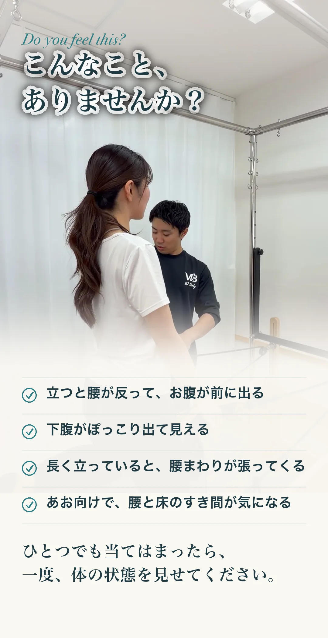 こんなこと、ありませんか？ 立つと腰が反って、お腹が前に出る／下腹がぽっこり出て見える／長く立っていると、腰まわりが張ってくる／あお向けで、腰と床のすき間が気になる