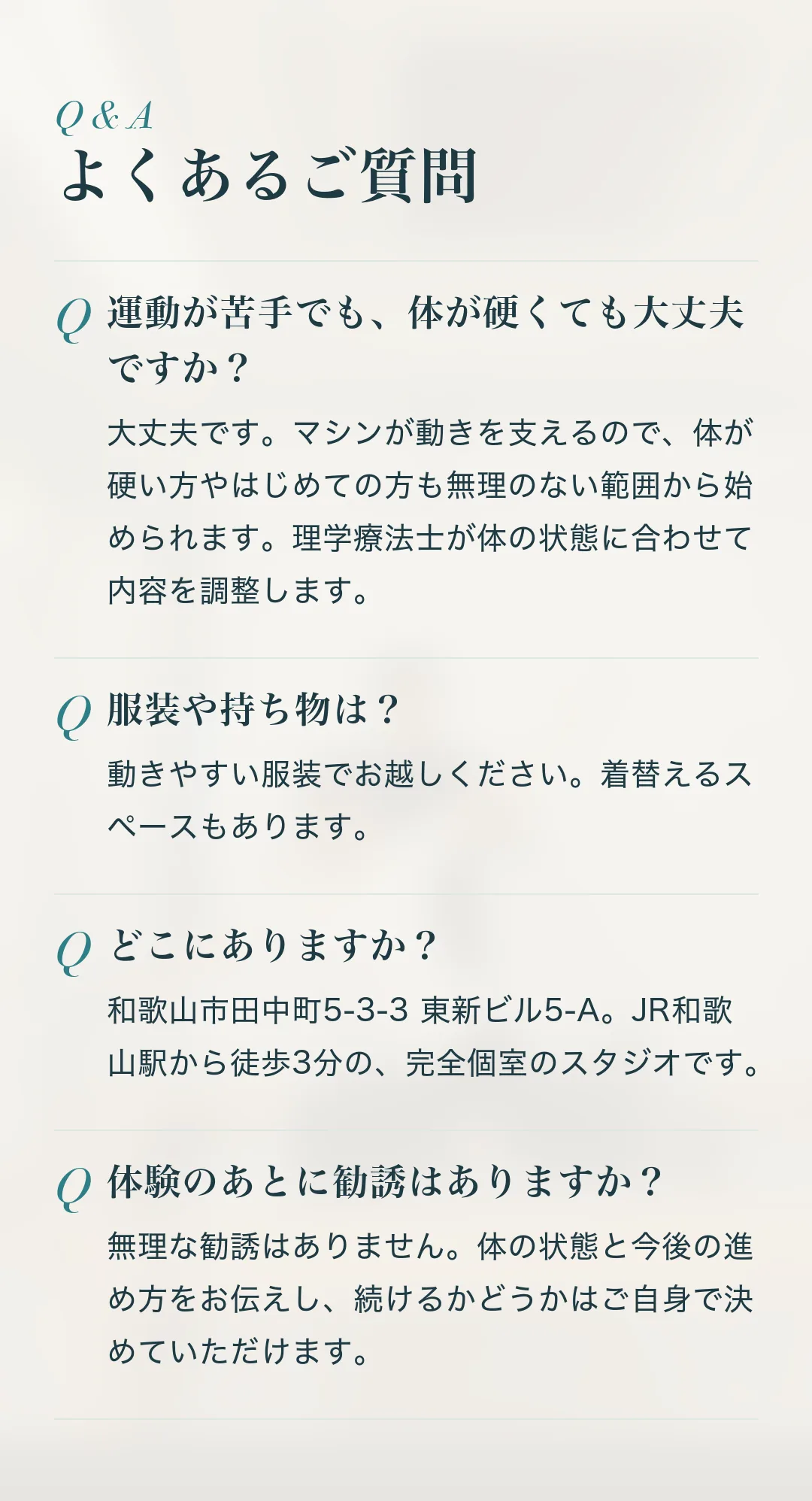 よくあるご質問。Q.運動が苦手でも、体が硬くても大丈夫ですか？ A.大丈夫です。マシンが動きを支えるので、体が硬い方やはじめての方も無理のない範囲から始められます。理学療法士が体の状態に合わせて内容を調整します。 Q.服装や持ち物は？ A.動きやすい服装でお越しください。着替えるスペースもあります。 Q.どこにありますか？ A.和歌山市田中町5-3-3 東新ビル5-A。JR和歌山駅から徒歩3分の、完全個室のスタジオです。 Q.体験のあとに勧誘はありますか？ A.無理な勧誘はありません。体の状態と今後の進め方をお伝えし、続けるかどうかはご自身で決めていただけます。