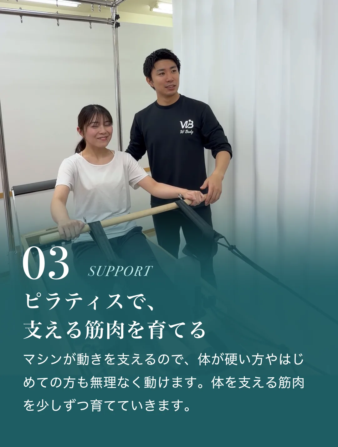 03 ピラティスで、支える筋肉を育てる。マシンが動きを支えるので、体が硬い方やはじめての方も無理なく動けます。体を支える筋肉を少しずつ育てていきます。