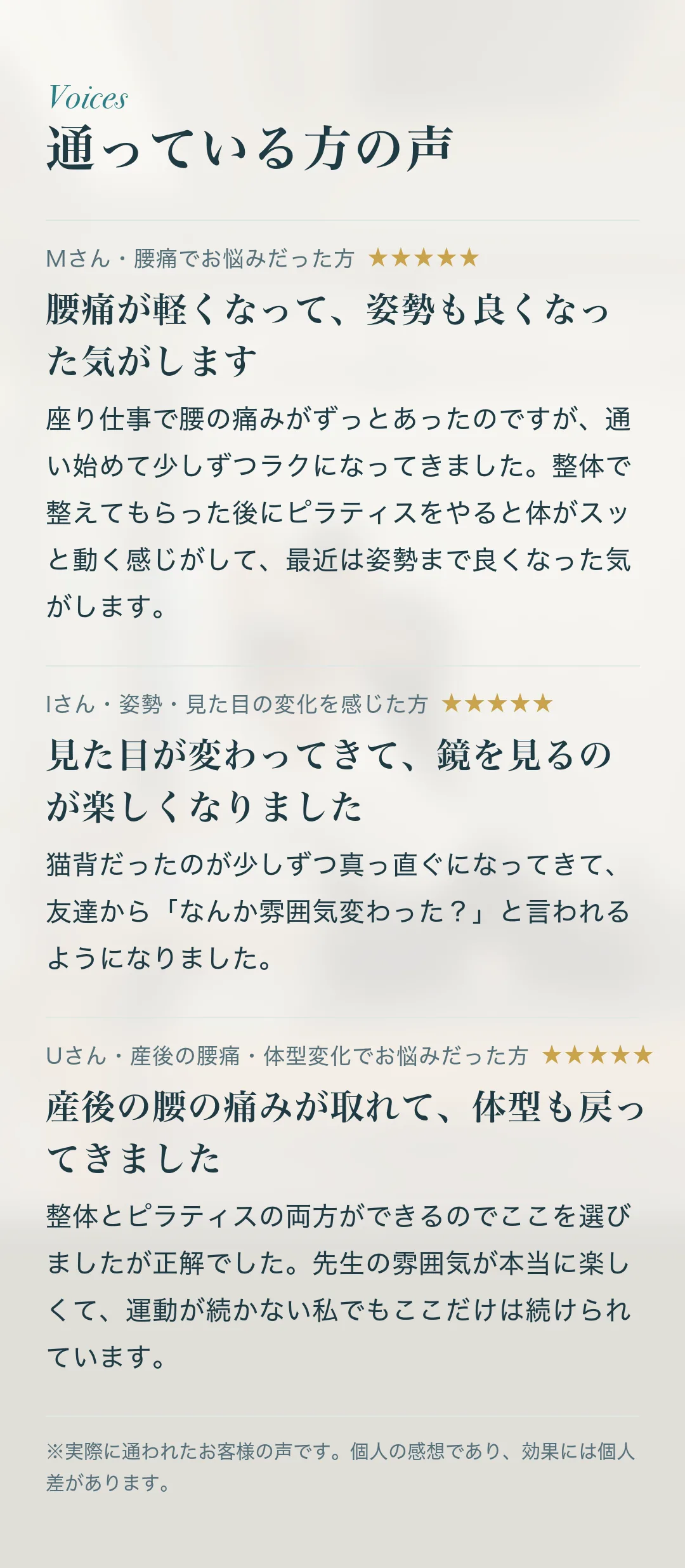 通っている方の声。Mさん・腰痛でお悩みだった方「腰痛が軽くなって、姿勢も良くなった気がします」座り仕事で腰の痛みがずっとあったのですが、通い始めて少しずつラクになってきました。整体で整えてもらった後にピラティスをやると体がスッと動く感じがして、最近は姿勢まで良くなった気がします。 Iさん・姿勢・見た目の変化を感じた方「見た目が変わってきて、鏡を見るのが楽しくなりました」猫背だったのが少しずつ真っ直ぐになってきて、友達から「なんか雰囲気変わった？」と言われるようになりました。 Uさん・産後の腰痛・体型変化でお悩みだった方「産後の腰の痛みが取れて、体型も戻ってきました」整体とピラティスの両方ができるのでここを選びましたが正解でした。先生の雰囲気が本当に楽しくて、運動が続かない私でもここだけは続けられています。