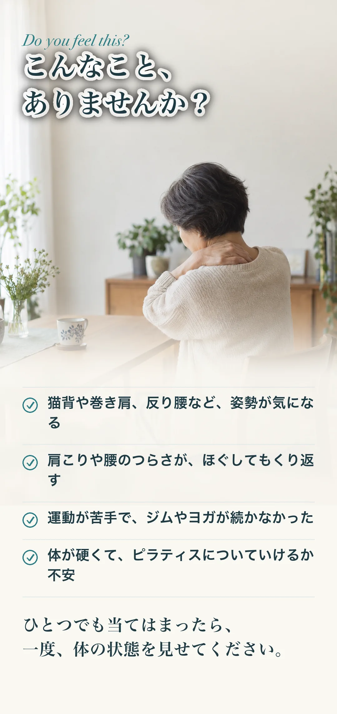 こんなこと、ありませんか？ 猫背や巻き肩、反り腰など、姿勢が気になる／肩こりや腰のつらさが、ほぐしてもくり返す／運動が苦手で、ジムやヨガが続かなかった／体が硬くて、ピラティスについていけるか不安